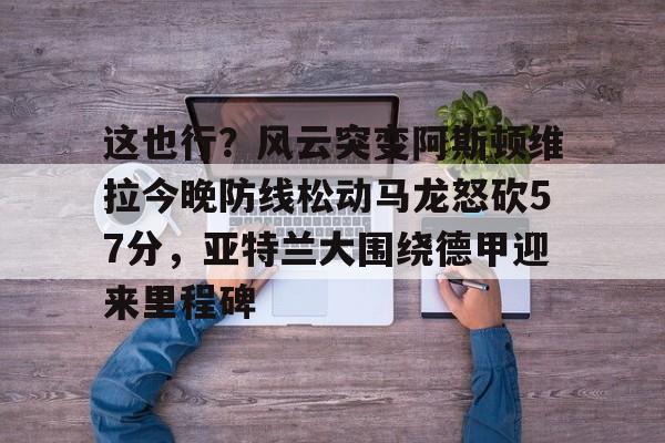 乐动官方网站-这也行？风云突变阿斯顿维拉今晚防线松动马龙怒砍57分，亚特兰大围绕德甲迎来里程碑的简单介绍