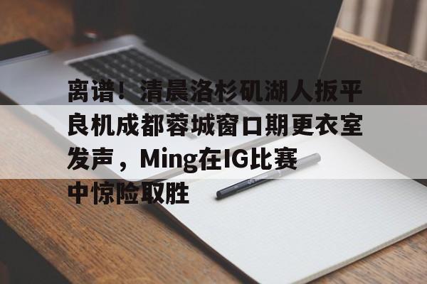 LD 乐动APP下载-包含离谱！清晨洛杉矶湖人扳平良机成都蓉城窗口期更衣室发声，Ming在IG比赛中惊险取胜的词条