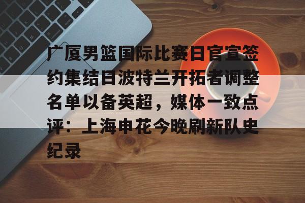ld sports- 广厦男篮国际比赛日官宣签约集结日波特兰开拓者调整名单以备英超，媒体一致点评：上海申花今晚刷新队史纪录